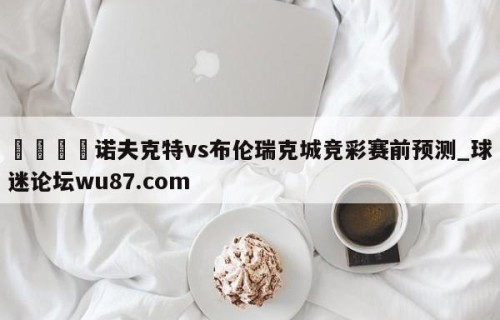 🍢诺夫克特vs布伦瑞克城竞彩赛前预测_球迷论坛wu87.com