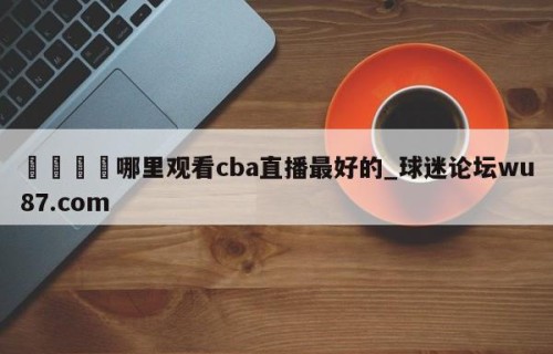🍢哪里观看cba直播最好的_球迷论坛wu87.com