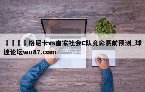 🍢格尼卡vs皇家社会C队竞彩赛前预测_球迷论坛wu87.com