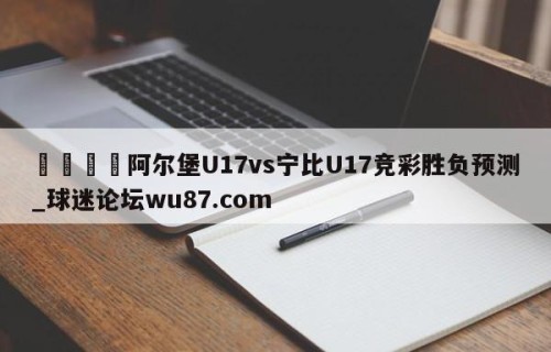 🍢阿尔堡U17vs宁比U17竞彩胜负预测_球迷论坛wu87.com