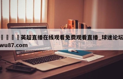 🍢英超直播在线观看免费观看直播_球迷论坛wu87.com
