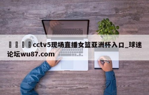 🍢cctv5现场直播女篮亚洲杯入口_球迷论坛wu87.com