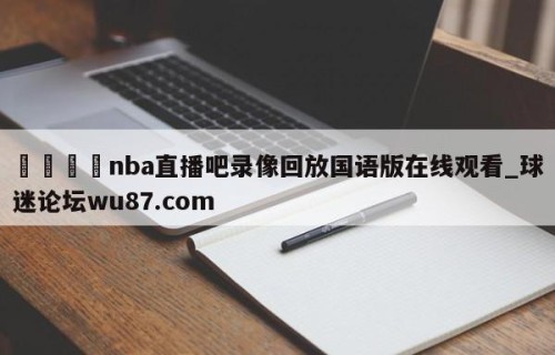 🍢nba直播吧录像回放国语版在线观看_球迷论坛wu87.com