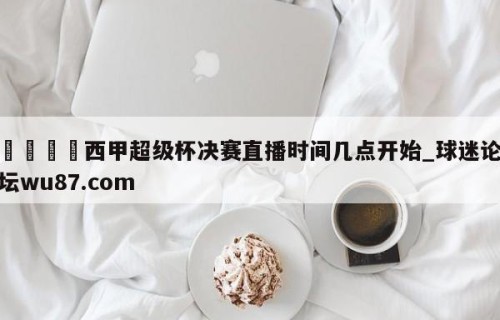 🍢西甲超级杯决赛直播时间几点开始_球迷论坛wu87.com