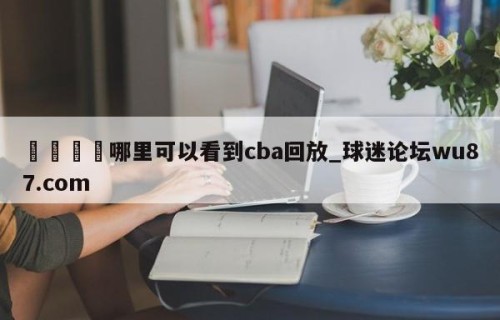🍢哪里可以看到cba回放_球迷论坛wu87.com