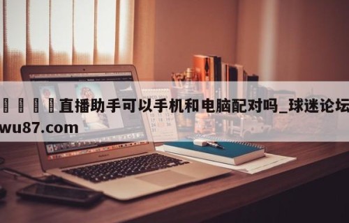 🍢直播助手可以手机和电脑配对吗_球迷论坛wu87.com