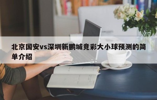北京国安vs深圳新鹏城竞彩大小球预测的简单介绍