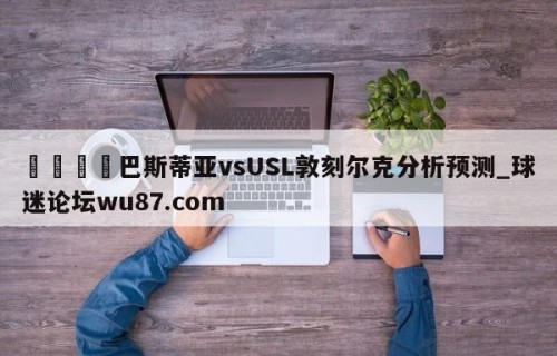 🍢巴斯蒂亚vsUSL敦刻尔克分析预测_球迷论坛wu87.com