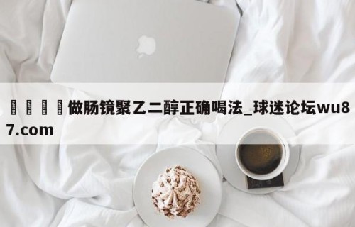 🍢做肠镜聚乙二醇正确喝法_球迷论坛wu87.com