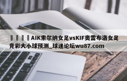🍢AIK索尔纳女足vsKIF奥雷布洛女足竞彩大小球预测_球迷论坛wu87.com