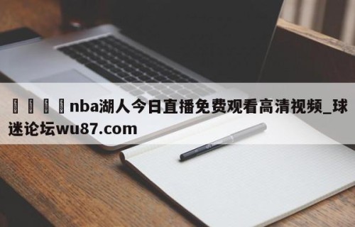 🍢nba湖人今日直播免费观看高清视频_球迷论坛wu87.com