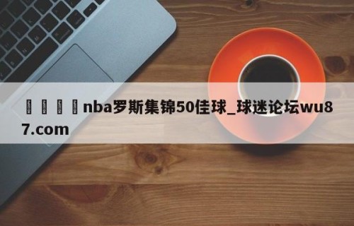 🍢nba罗斯集锦50佳球_球迷论坛wu87.com