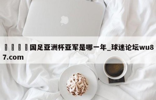 🍢国足亚洲杯亚军是哪一年_球迷论坛wu87.com