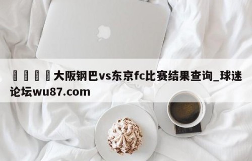 🍢大阪钢巴vs东京fc比赛结果查询_球迷论坛wu87.com