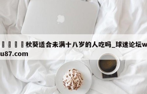 🍢秋葵适合未满十八岁的人吃吗_球迷论坛wu87.com