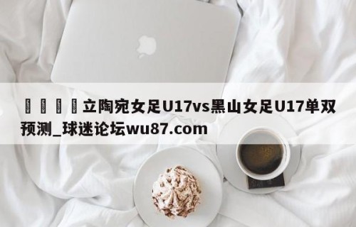 🍢立陶宛女足U17vs黑山女足U17单双预测_球迷论坛wu87.com