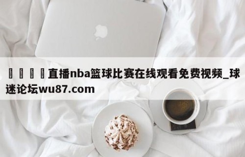 🍢直播nba篮球比赛在线观看免费视频_球迷论坛wu87.com