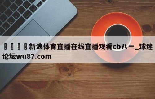 🍢新浪体育直播在线直播观看cb八一_球迷论坛wu87.com