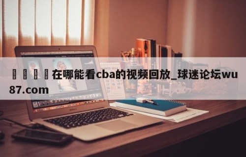 🍢在哪能看cba的视频回放_球迷论坛wu87.com