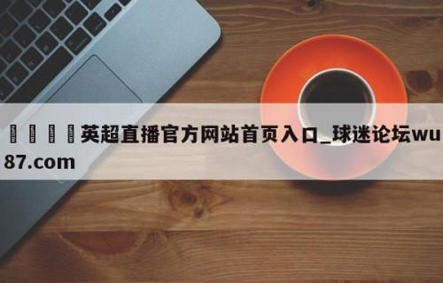 🍢英超直播官方网站首页入口_球迷论坛wu87.com