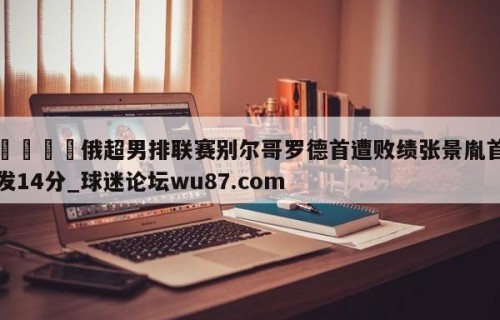 🍢俄超男排联赛别尔哥罗德首遭败绩张景胤首发14分_球迷论坛wu87.com