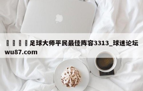🍢足球大师平民最佳阵容3313_球迷论坛wu87.com