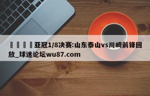 🍢亚冠1/8决赛:山东泰山vs川崎前锋回放_球迷论坛wu87.com