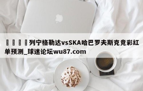 🍢列宁格勒达vsSKA哈巴罗夫斯克竞彩红单预测_球迷论坛wu87.com