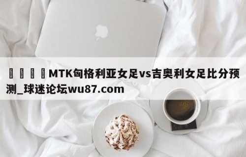 🍢MTK匈格利亚女足vs吉奥利女足比分预测_球迷论坛wu87.com