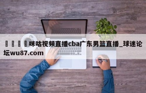 🍢咪咕视频直播cba广东男篮直播_球迷论坛wu87.com