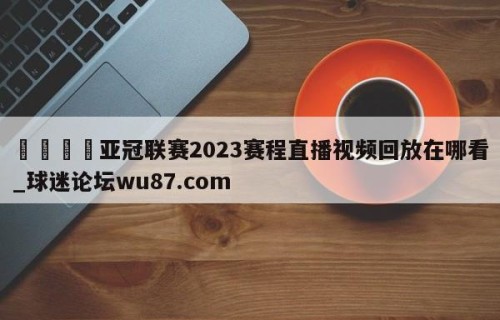 🍢亚冠联赛2023赛程直播视频回放在哪看_球迷论坛wu87.com