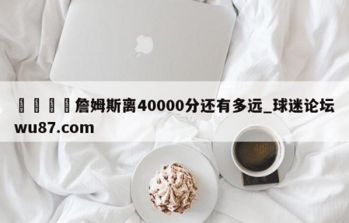 🍢詹姆斯离40000分还有多远_球迷论坛wu87.com