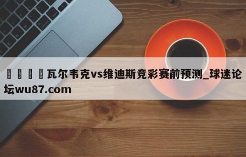 🍢瓦尔韦克vs维迪斯竞彩赛前预测_球迷论坛wu87.com