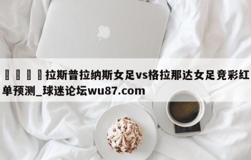 🍢拉斯普拉纳斯女足vs格拉那达女足竞彩红单预测_球迷论坛wu87.com