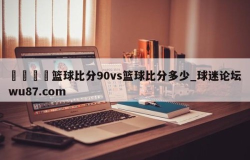 🍢篮球比分90vs篮球比分多少_球迷论坛wu87.com