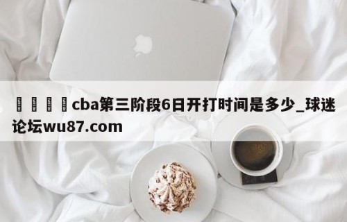 🍢cba第三阶段6日开打时间是多少_球迷论坛wu87.com