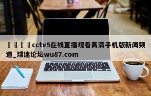 🍢cctv5在线直播观看高清手机版新闻频道_球迷论坛wu87.com
