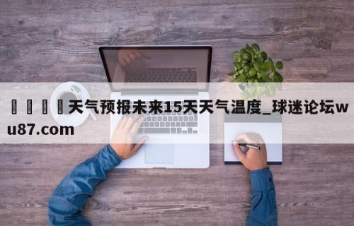 🍢天气预报未来15天天气温度_球迷论坛wu87.com