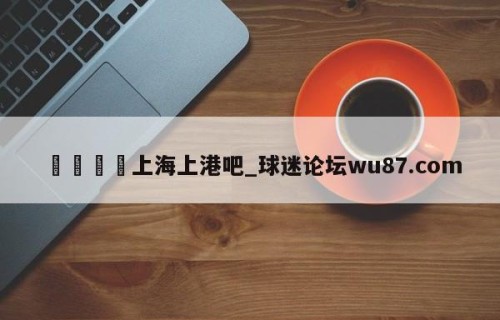 🍢上海上港吧_球迷论坛wu87.com