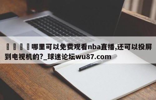 🍢哪里可以免费观看nba直播,还可以投屏到电视机的?_球迷论坛wu87.com