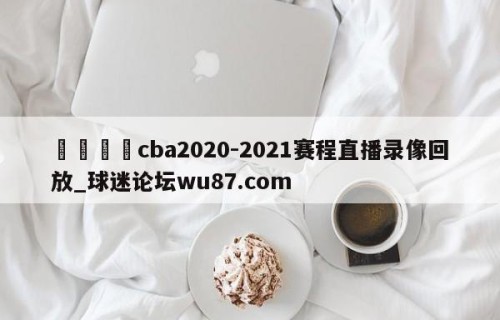 🍢cba2020-2021赛程直播录像回放_球迷论坛wu87.com