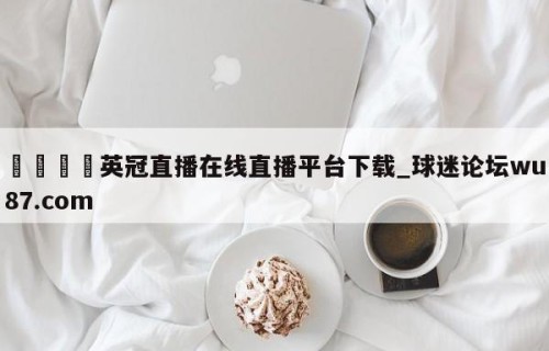 🍢英冠直播在线直播平台下载_球迷论坛wu87.com