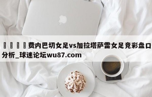 🍢费内巴切女足vs加拉塔萨雷女足竞彩盘口分析_球迷论坛wu87.com