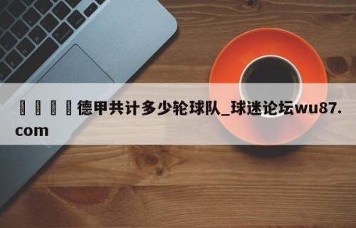 🍢德甲共计多少轮球队_球迷论坛wu87.com