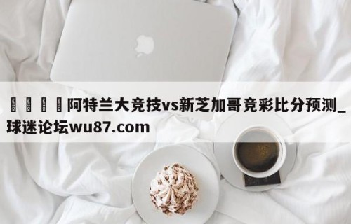 🍢阿特兰大竞技vs新芝加哥竞彩比分预测_球迷论坛wu87.com