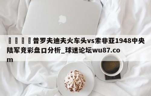 🍢普罗夫迪夫火车头vs索非亚1948中央陆军竞彩盘口分析_球迷论坛wu87.com