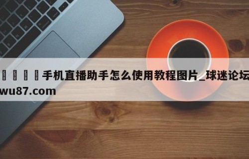 🍢手机直播助手怎么使用教程图片_球迷论坛wu87.com