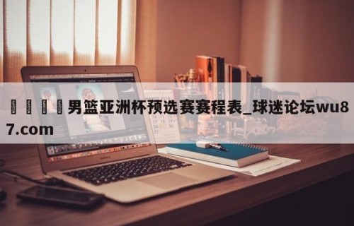 🍢男篮亚洲杯预选赛赛程表_球迷论坛wu87.com