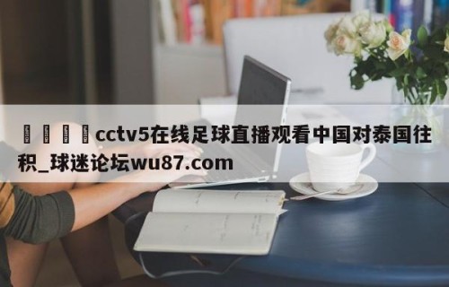 🍢cctv5在线足球直播观看中国对泰国往积_球迷论坛wu87.com