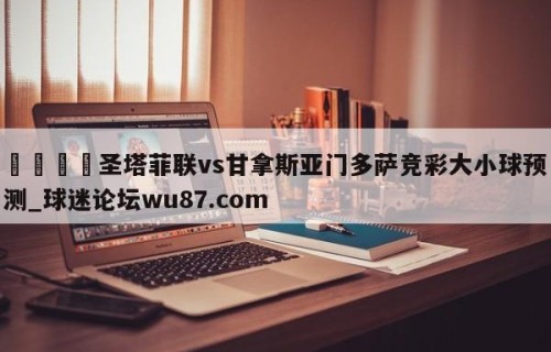 🍢圣塔菲联vs甘拿斯亚门多萨竞彩大小球预测_球迷论坛wu87.com